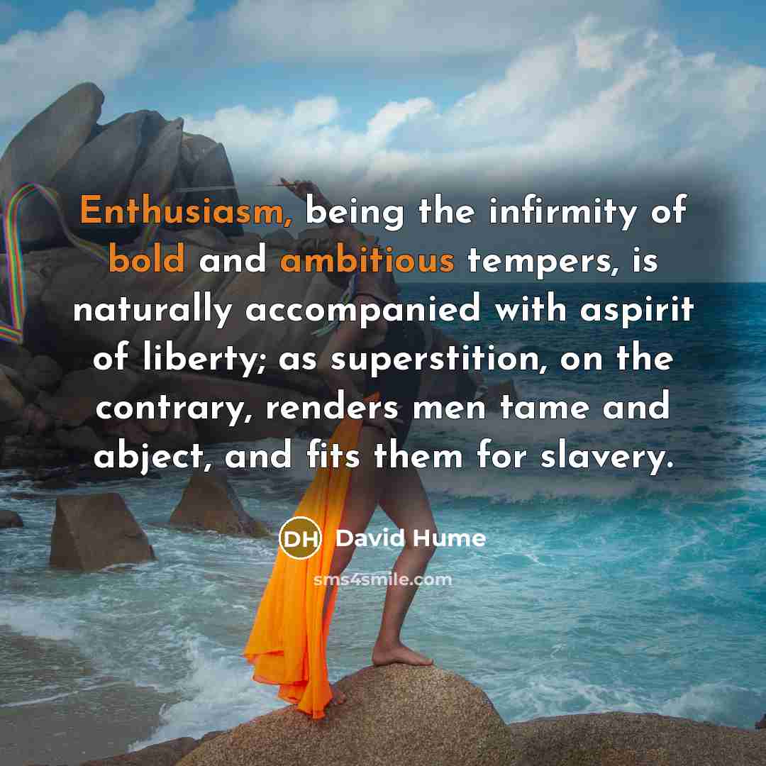 “Enthusiasm, being the infirmity of bold and ambitious tempers, is naturally accompanied with aspirit of liberty; as superstition, on the contrary, renders men tame and abject, and fits them for slavery.” quote by David Hume