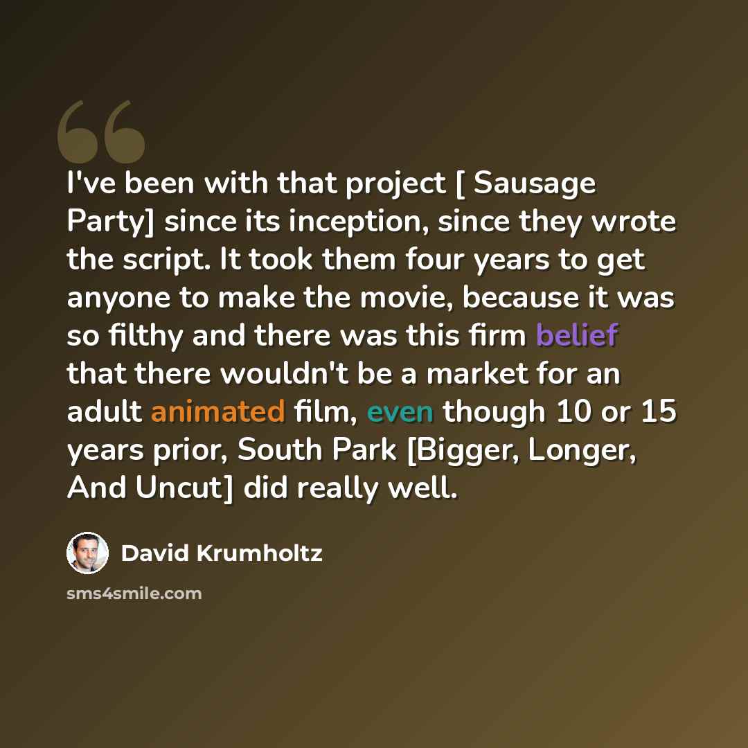 “I've been with that project [ Sausage Party] since its inception, since they wrote the script. It took them four years to get anyone to make the movie, because it was so filthy and there was this firm belief that there wouldn't be a market for an adult animated film, even though 10 or 15 years…” quote by David Krumholtz