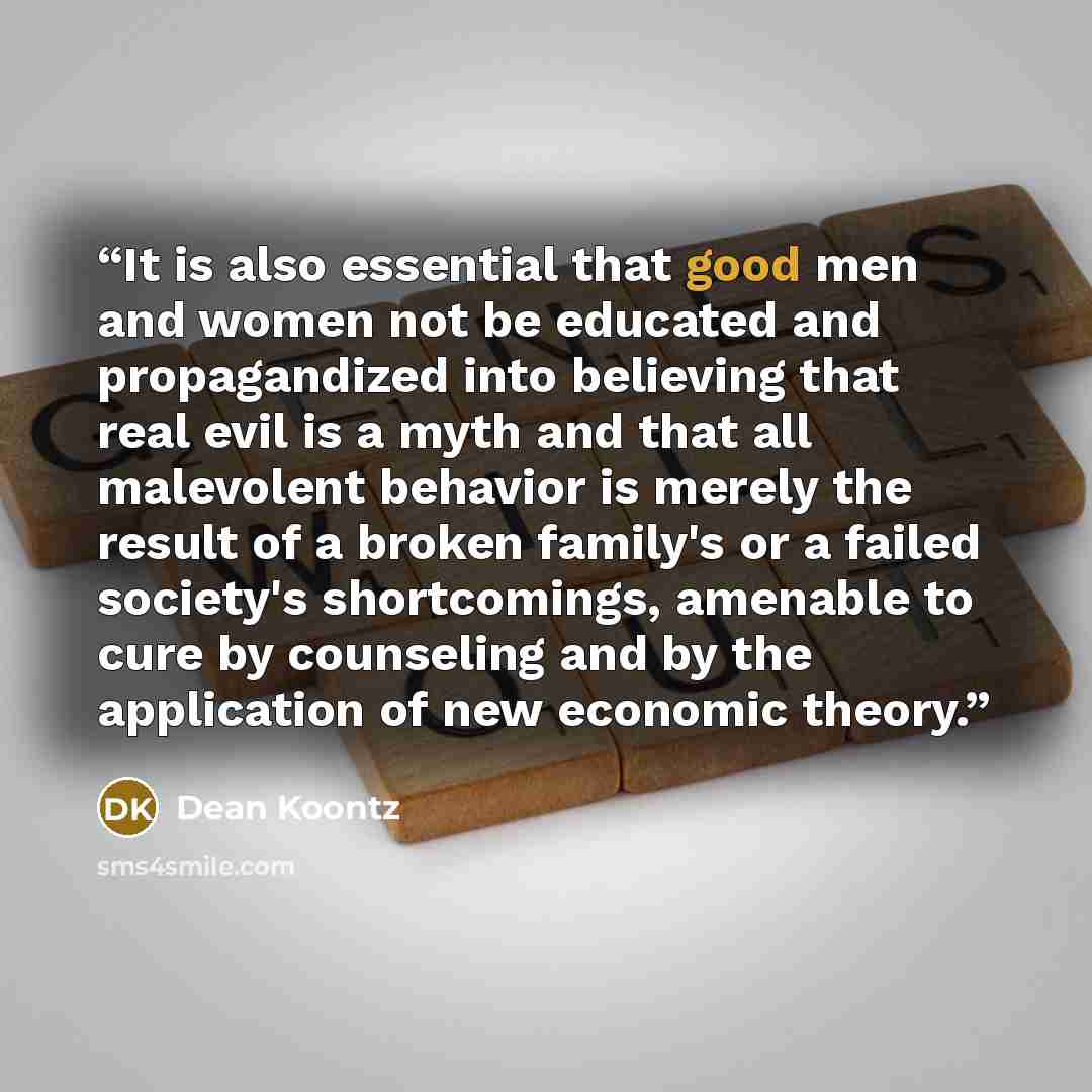 “It is also essential that good men and women not be educated and propagandized into believing that real evil is a myth and that all malevolent behavior is merely the result of a broken family's or a failed society's shortcomings, amenable to cure by counseling and by the application of new…” quote by Dean Koontz