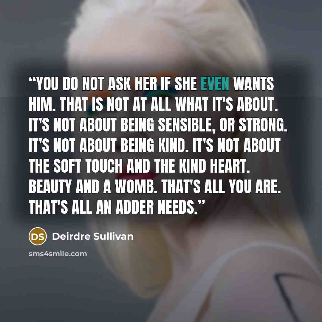 “You do not ask her if she even wants him. That is not at all what it's about. It's not about being sensible, or strong. It's not about being kind. It's not about the soft touch and the kind heart. Beauty and a womb. That's all you are. That's all an adder needs.” quote by Deirdre Sullivan