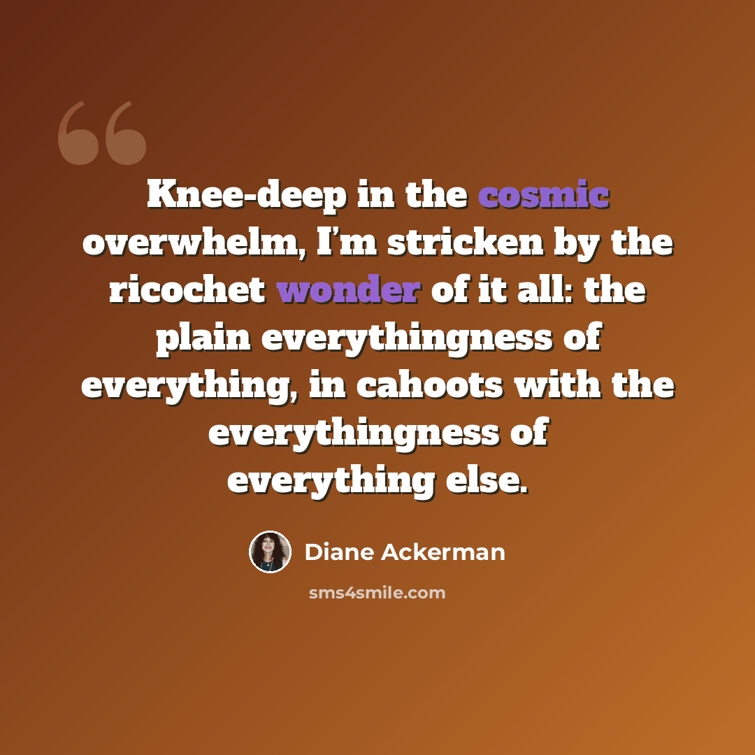 “Knee-deep in the cosmic overwhelm, I’m stricken by the ricochet wonder of it all: the plain everythingness of everything, in cahoots with the everythingness of everything else.” quote by Diane Ackerman