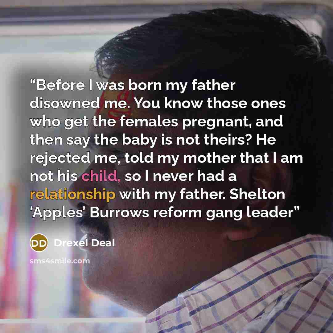 “Before I was born my father disowned me. You know those ones who get the females pregnant, and then say the baby is not theirs? He rejected me, told my mother that I am not his child, so I never had a relationship with my father. Shelton ‘Apples’ Burrows reform gang leader” quote by Drexel Deal