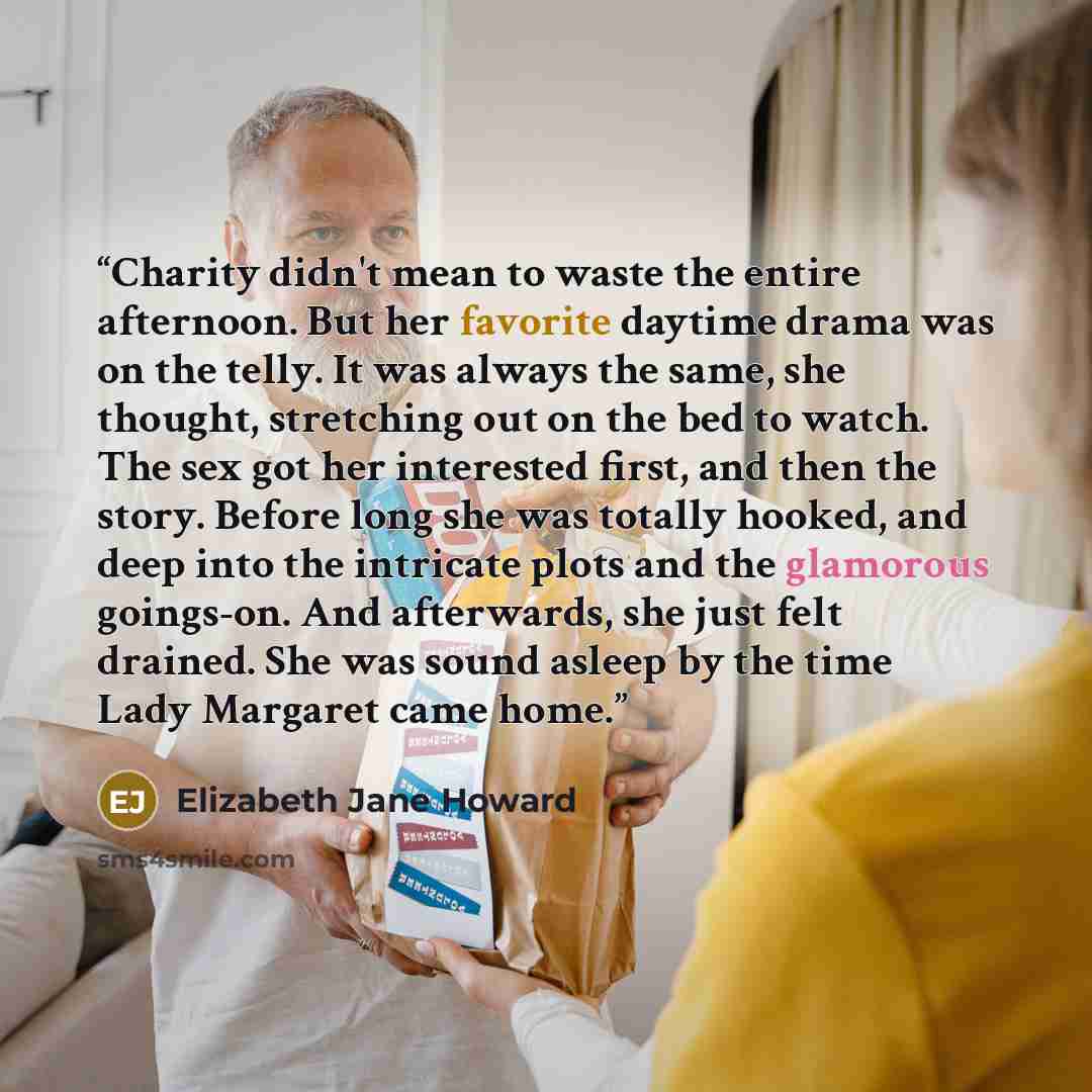 “Charity didn't mean to waste the entire afternoon. But her favorite daytime drama was on the telly. It was always the same, she thought, stretching out on the bed to watch. The sex got her interested first, and then the story. Before long she was totally hooked, and deep into the intricate plots…” quote by Elizabeth Jane Howard