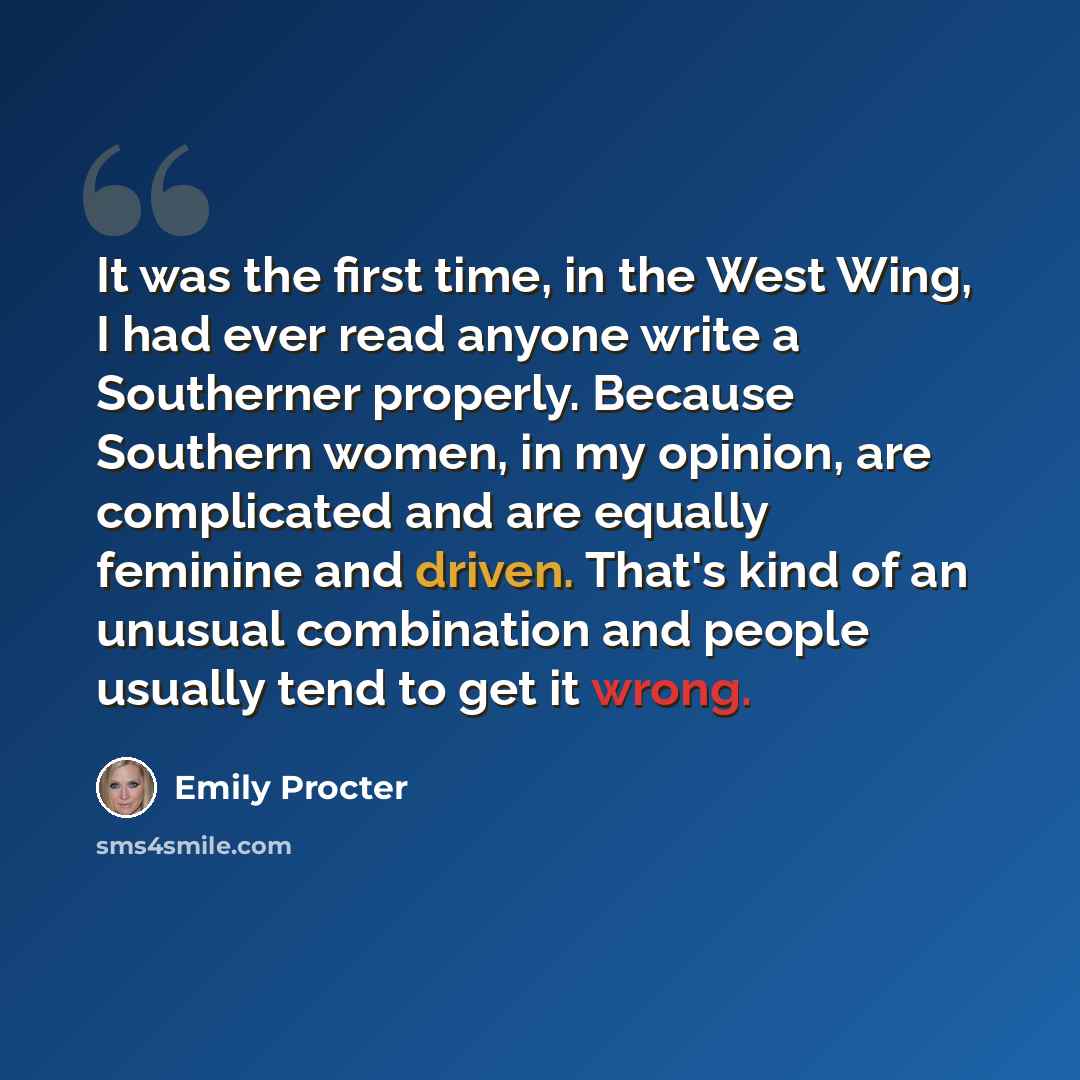 “It was the first time, in the West Wing, I had ever read anyone write a Southerner properly. Because Southern women, in my opinion, are complicated and are equally feminine and driven. That's kind of an unusual combination and people usually tend to get it wrong.” quote by Emily Procter