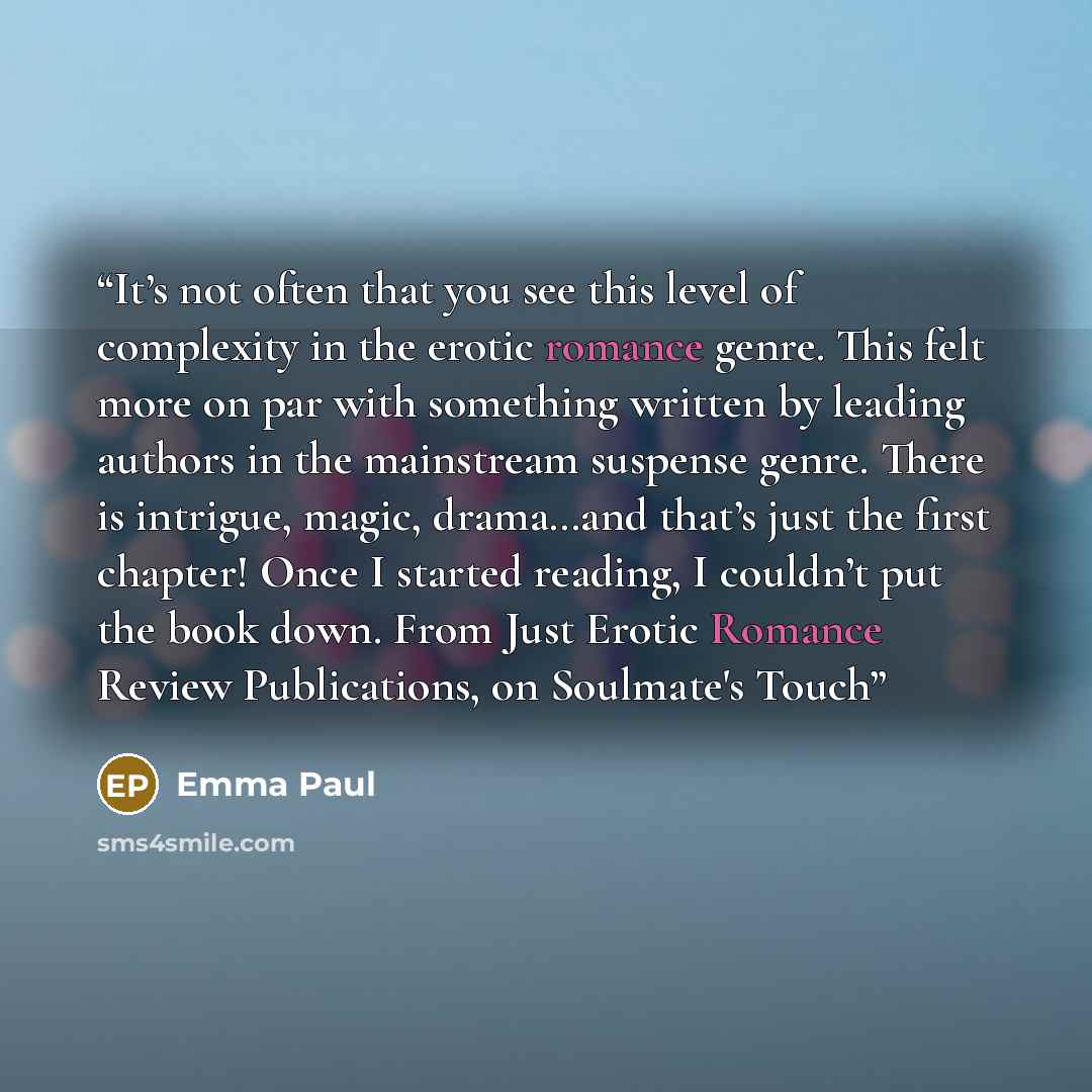 “It’s not often that you see this level of complexity in the erotic romance genre. This felt more on par with something written by leading authors in the mainstream suspense genre. There is intrigue, magic, drama…and that’s just the first chapter! Once I started reading, I couldn’t put the book…” quote by Emma Paul