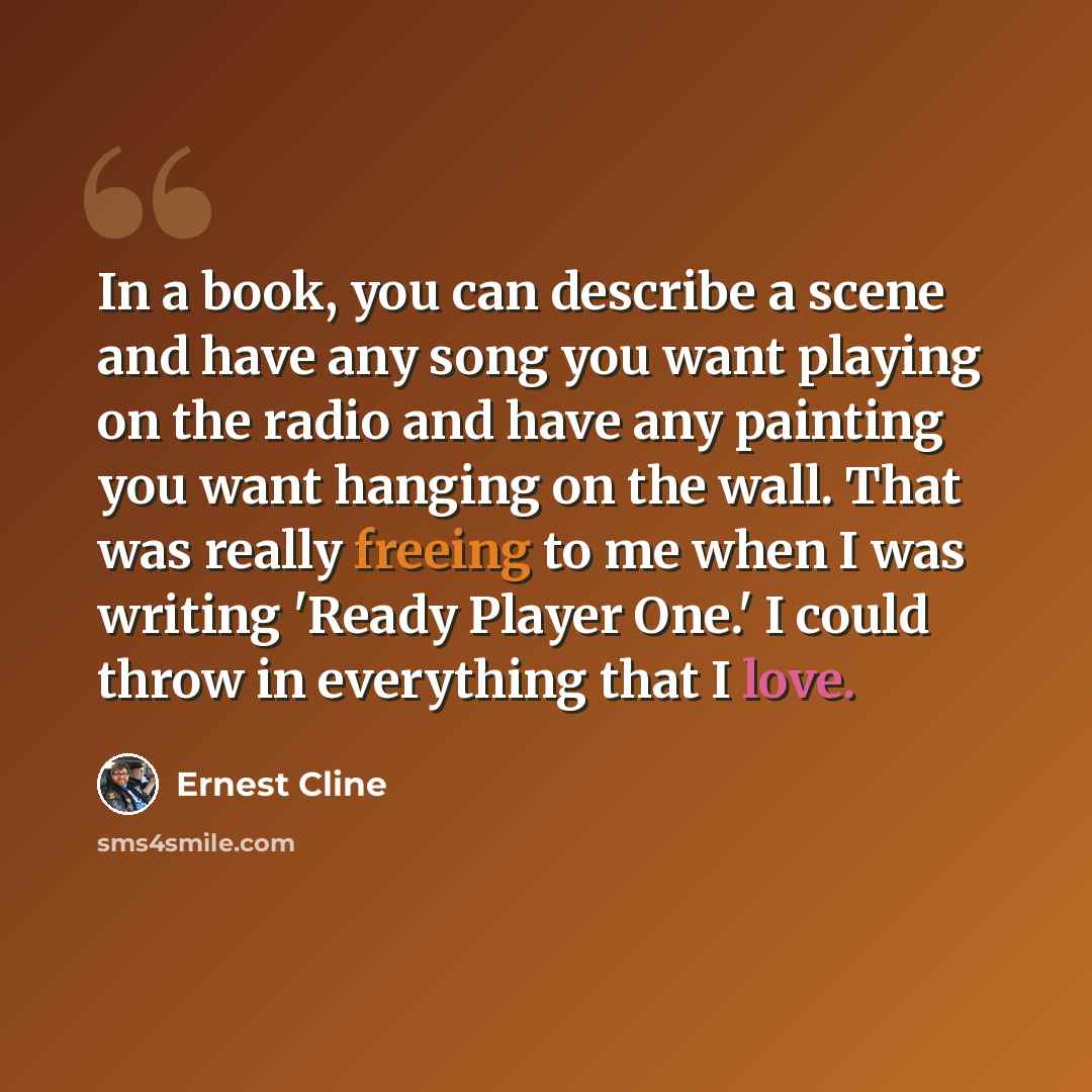 “In a book, you can describe a scene and have any song you want playing on the radio and have any painting you want hanging on the wall. That was really freeing to me when I was writing 'Ready Player One.' I could throw in everything that I love.” quote by Ernest Cline