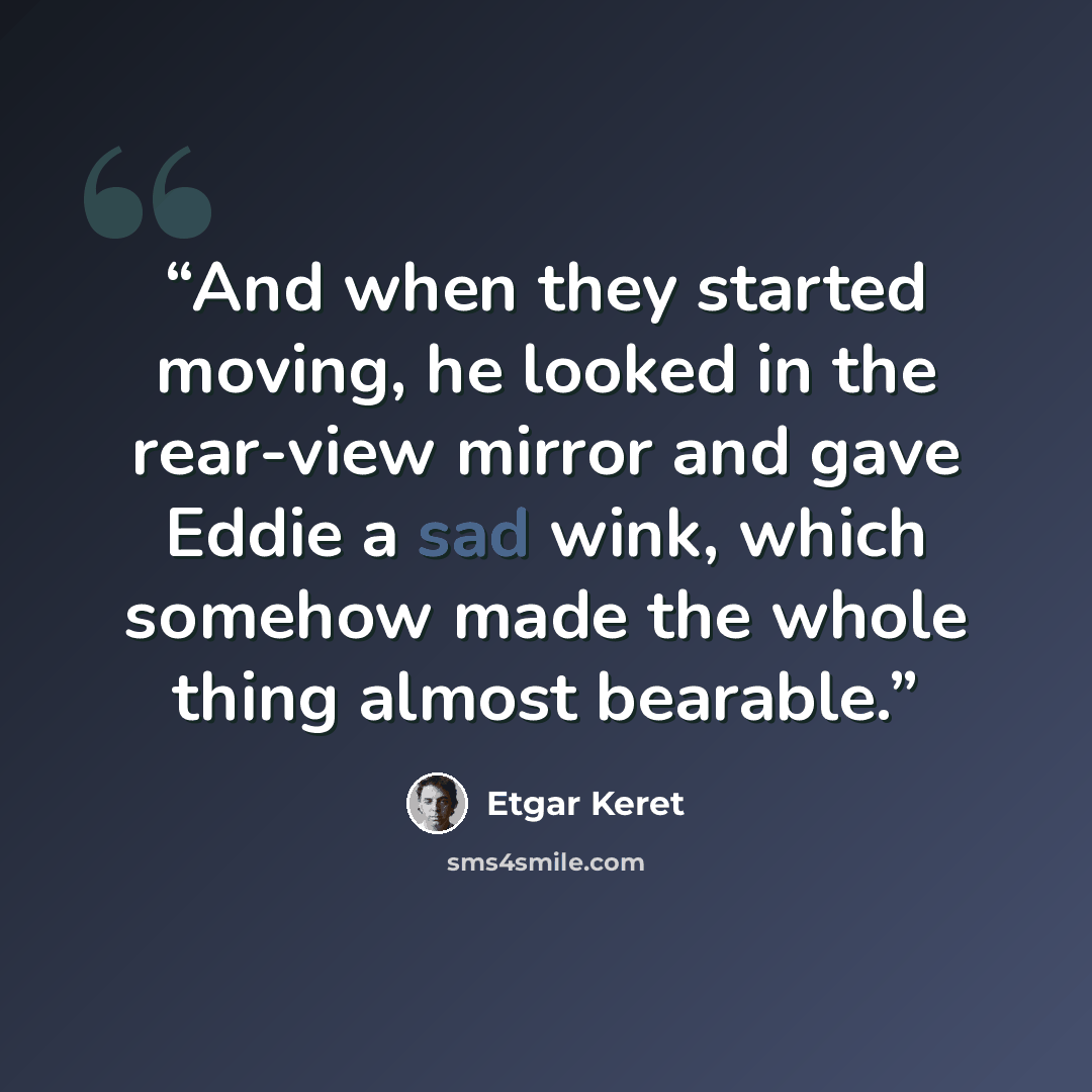 “And when they started moving, he looked in the rear-view mirror and gave Eddie a sad wink, which somehow made the whole thing almost bearable.” quote by Etgar Keret