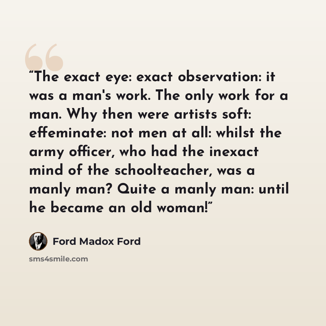 “The exact eye: exact observation: it was a man's work. The only work for a man. Why then were artists soft: effeminate: not men at all: whilst the army officer, who had the inexact mind of the schoolteacher, was a manly man? Quite a manly man: until he became an old woman!” quote by Ford Madox Ford