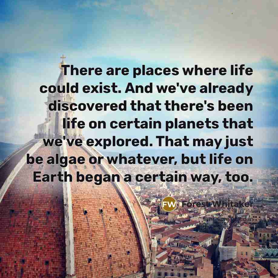 “There are places where life could exist. And we've already discovered that there's been life on certain planets that we've explored. That may just be algae or whatever, but life on Earth began a certain way, too.” quote by Forest Whitaker