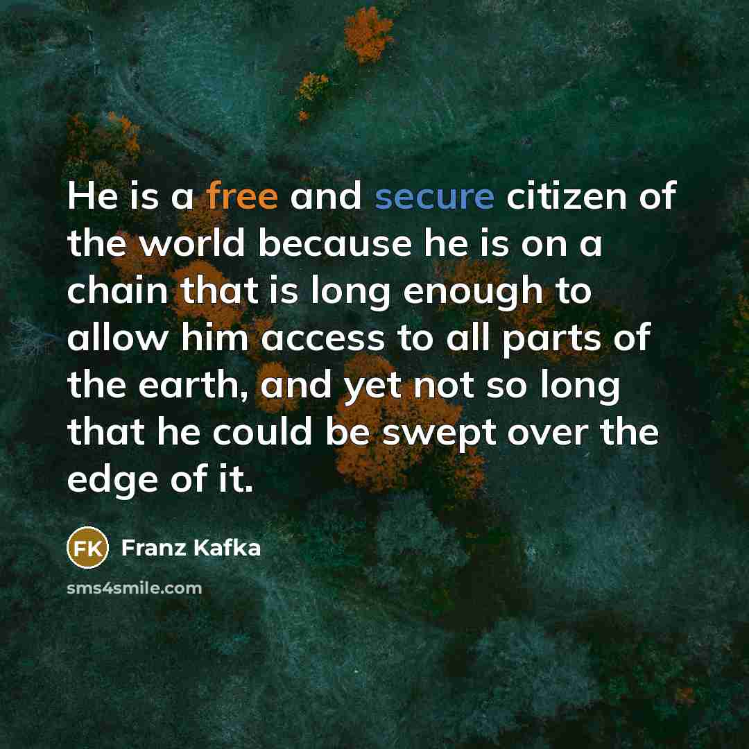 “He is a free and secure citizen of the world because he is on a chain that is long enough to allow him access to all parts of the earth, and yet not so long that he could be swept over the edge of it.” quote by Franz Kafka