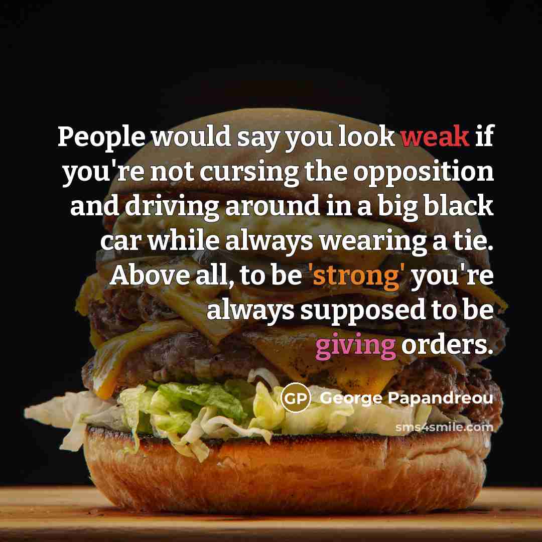 “People would say you look weak if you're not cursing the opposition and driving around in a big black car while always wearing a tie. Above all, to be 'strong' you're always supposed to be giving orders.” quote by George Papandreou