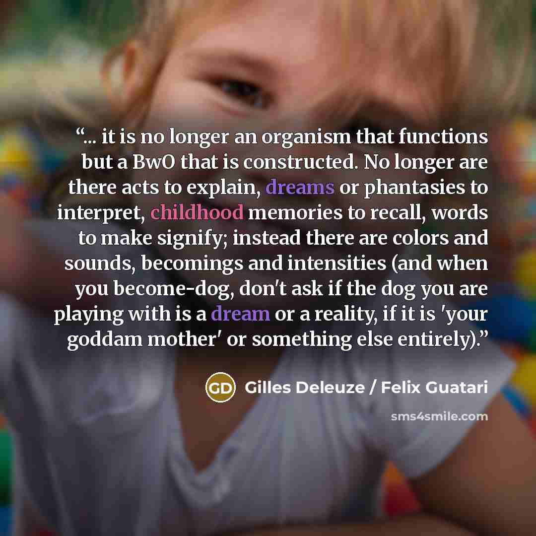 “... it is no longer an organism that functions but a BwO that is constructed. No longer are there acts to explain, dreams or phantasies to interpret, childhood memories to recall, words to make signify; instead there are colors and sounds, becomings and intensities (and when you become-dog, don't…” quote by Gilles Deleuze / Felix Guatari