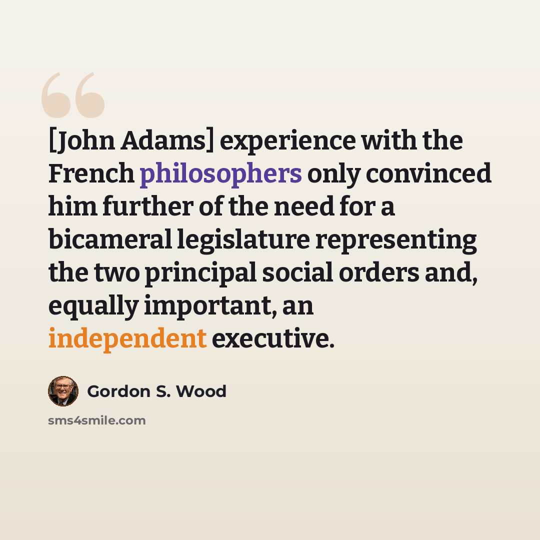 “[John Adams] experience with the French philosophers only convinced him further of the need for a bicameral legislature representing the two principal social orders and, equally important, an independent executive.” quote by Gordon S. Wood