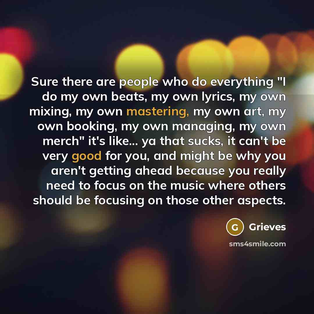 “Sure there are people who do everything "I do my own beats, my own lyrics, my own mixing, my own mastering, my own art, my own booking, my own managing, my own merch" it's like... ya that sucks, it can't be very good for you, and might be why you aren't getting ahead because you really need to…” quote by Grieves
