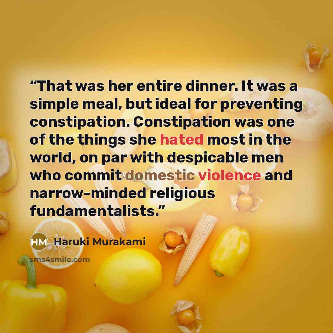 “That was her entire dinner. It was a simple meal, but ideal for preventing constipation. Constipation was one of the things she hated most in the world, on par with despicable men who commit domestic violence and narrow-minded religious fundamentalists.” quote by Haruki Murakami