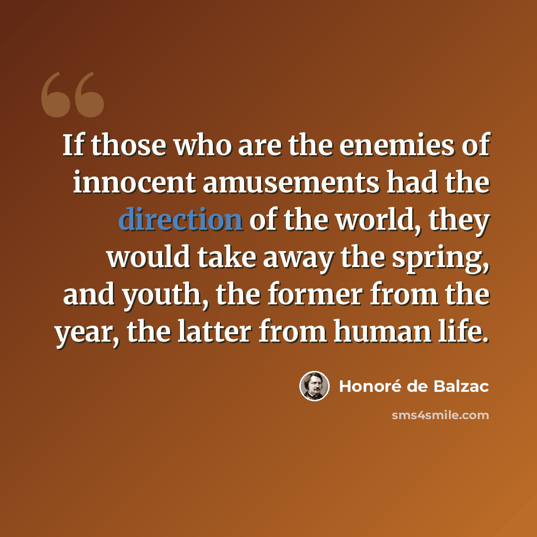 “If those who are the enemies of innocent amusements had the direction of the world, they would take away the spring, and youth, the former from the year, the latter from human life.” quote by Honore de Balzac