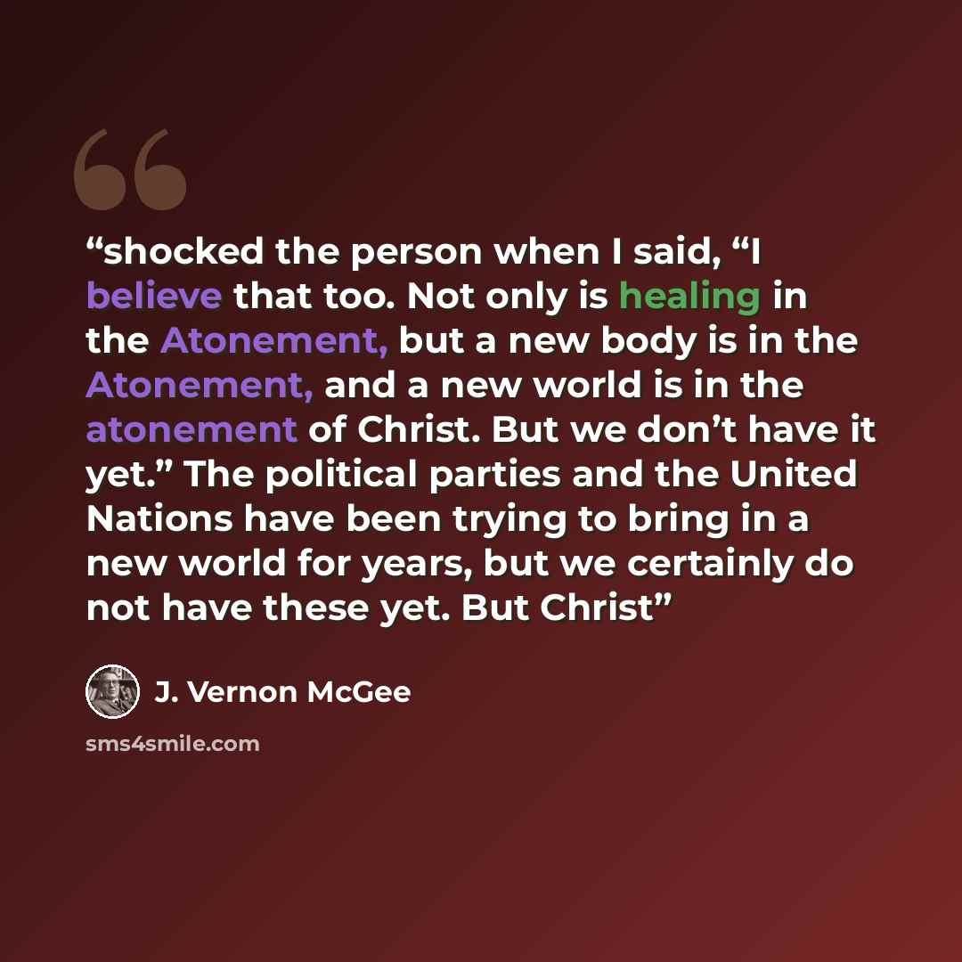 “shocked the person when I said, “I believe that too. Not only is healing in the Atonement, but a new body is in the Atonement, and a new world is in the atonement of Christ. But we don’t have it yet.” The political parties and the United Nations have been trying to bring in a new world for years…” quote by J. Vernon McGee