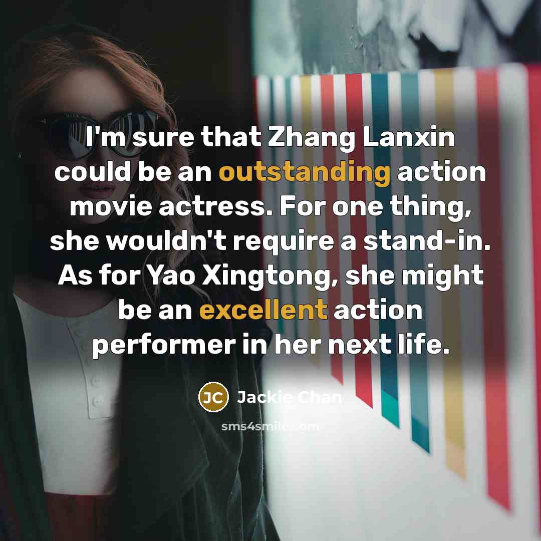 “I'm sure that Zhang Lanxin could be an outstanding action movie actress. For one thing, she wouldn't require a stand-in. As for Yao Xingtong, she might be an excellent action performer in her next life.” quote by Jackie Chan