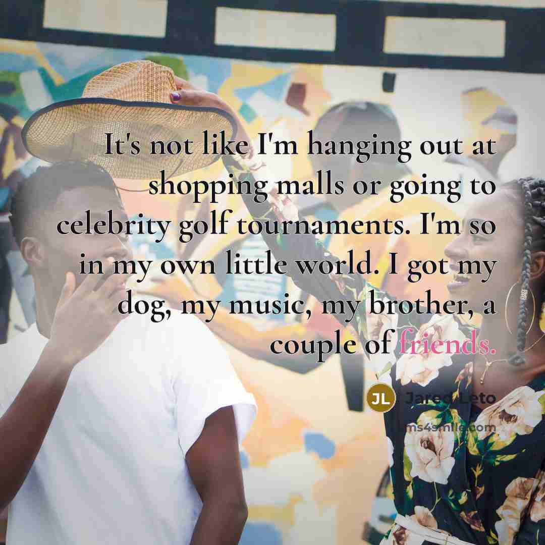 “It's not like I'm hanging out at shopping malls or going to celebrity golf tournaments. I'm so in my own little world. I got my dog, my music, my brother, a couple of friends.” quote by Jared Leto