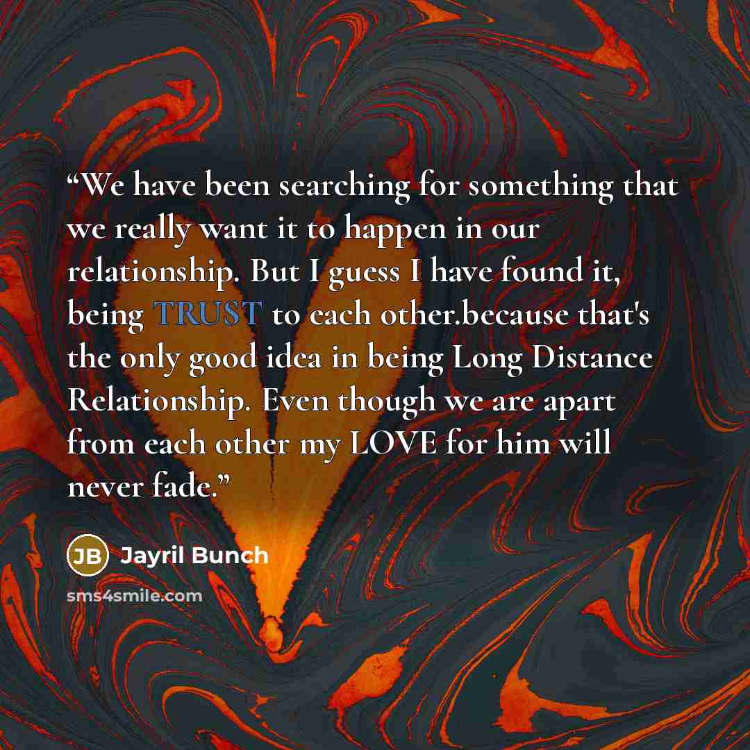 “We have been searching for something that we really want it to happen in our relationship. But I guess I have found it, being TRUST to each other.because that's the only good idea in being Long Distance Relationship. Even though we are apart from each other my LOVE for him will never fade.” quote by Jayril Bunch