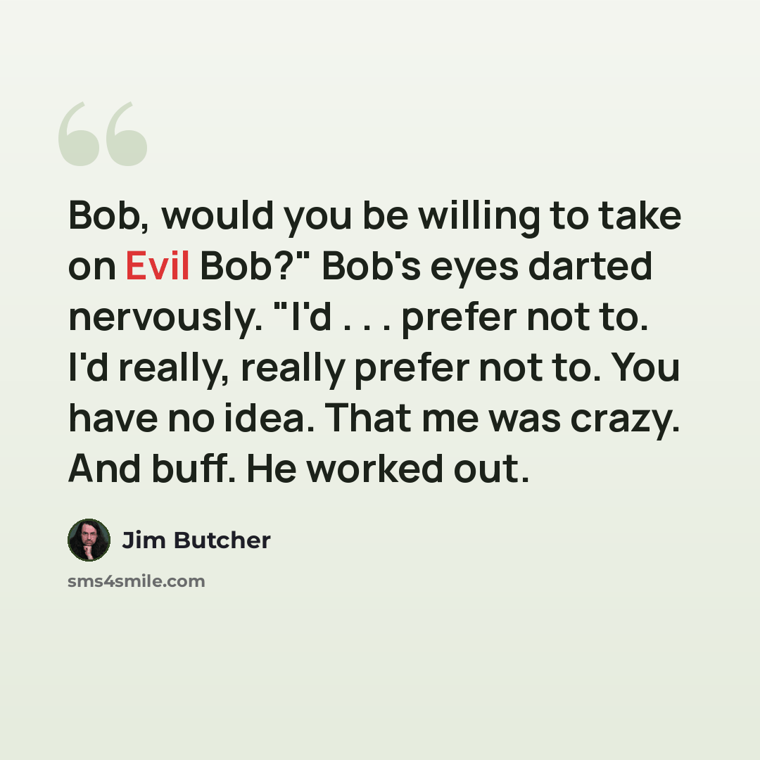 “Bob, would you be willing to take on Evil Bob?" Bob's eyes darted nervously. "I'd . . . prefer not to. I'd really, really prefer not to. You have no idea. That me was crazy. And buff. He worked out.” quote by Jim Butcher