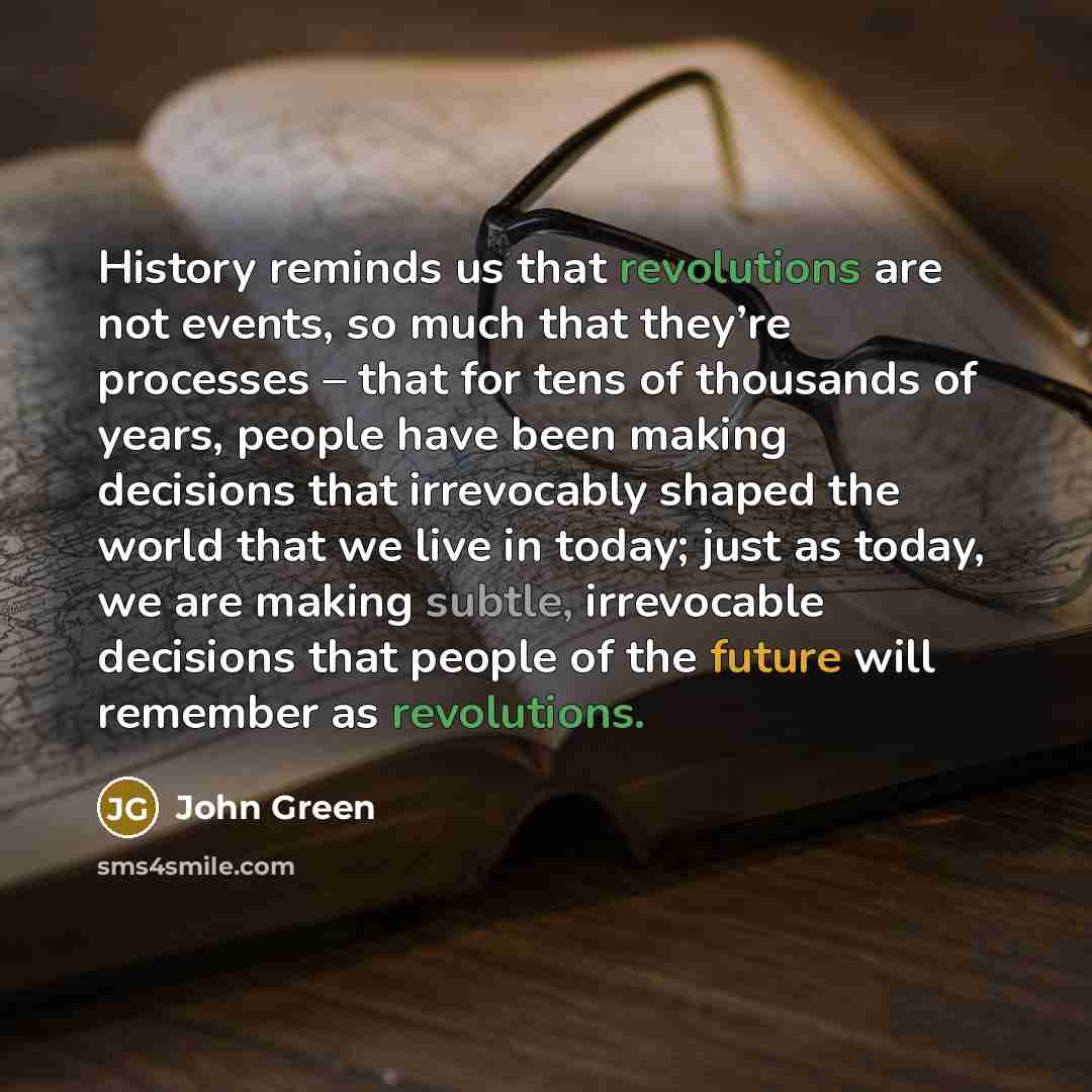 “History reminds us that revolutions are not events, so much that they’re processes – that for tens of thousands of years, people have been making decisions that irrevocably shaped the world that we live in today; just as today, we are making subtle, irrevocable decisions that people of the future…” quote by John Green
