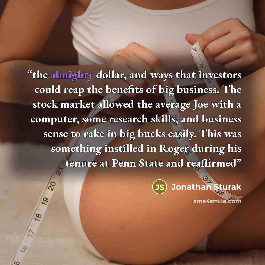 “the almighty dollar, and ways that investors could reap the benefits of big business. The stock market allowed the average Joe with a computer, some research skills, and business sense to rake in big bucks easily. This was something instilled in Roger during his tenure at Penn State and reaffirmed” quote by Jonathan Sturak