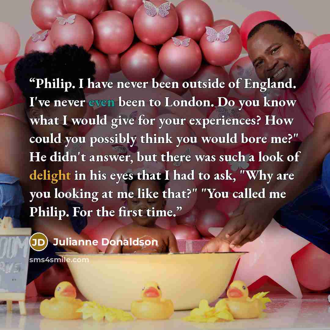 “Philip. I have never been outside of England. I've never even been to London. Do you know what I would give for your experiences? How could you possibly think you would bore me?" He didn't answer, but there was such a look of delight in his eyes that I had to ask, "Why are you looking at me like…” quote by Julianne Donaldson