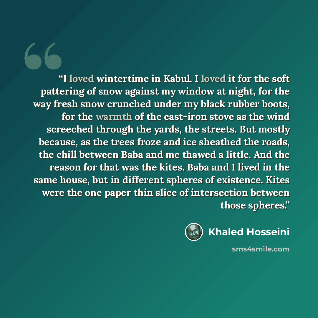 “I loved wintertime in Kabul. I loved it for the soft pattering of snow against my window at night, for the way fresh snow crunched under my black rubber boots, for the warmth of the cast-iron stove as the wind screeched through the yards, the streets. But mostly because, as the trees froze and ice…” quote by Khaled Hosseini