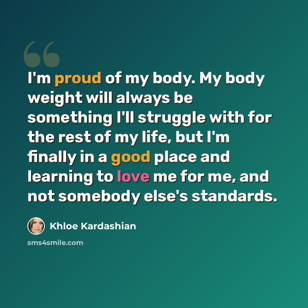 “I'm proud of my body. My body weight will always be something I'll struggle with for the rest of my life, but I'm finally in a good place and learning to love me for me, and not somebody else's standards.” quote by Khloe Kardashian