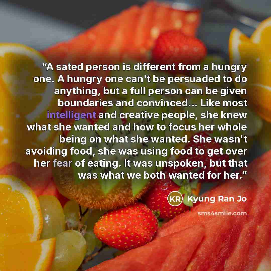 “A sated person is different from a hungry one. A hungry one can't be persuaded to do anything, but a full person can be given boundaries and convinced... Like most intelligent and creative people, she knew what she wanted and how to focus her whole being on what she wanted. She wasn't avoiding…” quote by Kyung Ran Jo