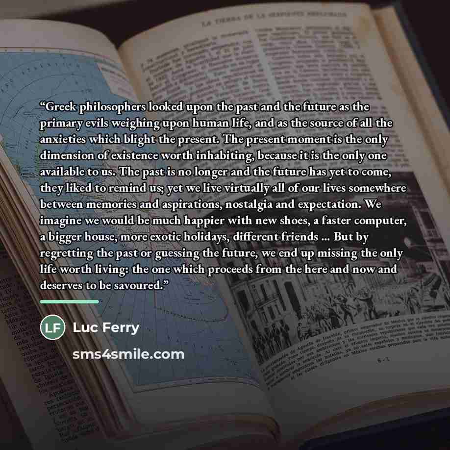 “Greek philosophers looked upon the past and the future as the primary evils weighing upon human life, and as the source of all the anxieties which blight the present. The present moment is the only dimension of existence worth inhabiting, because it is the only one available to us. The past is no…” quote by Luc Ferry
