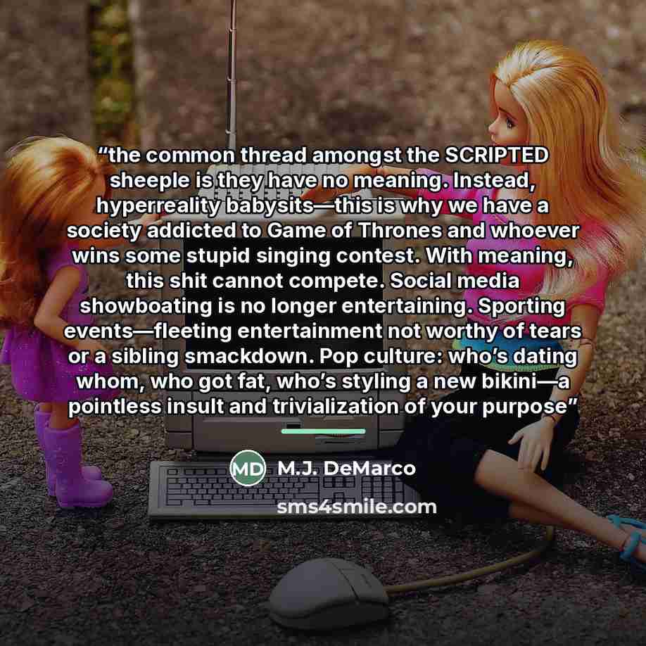 “the common thread amongst the SCRIPTED sheeple is they have no meaning. Instead, hyperreality babysits—this is why we have a society addicted to Game of Thrones and whoever wins some stupid singing contest. With meaning, this shit cannot compete. Social media showboating is no longer entertaining…” quote by M.J. DeMarco