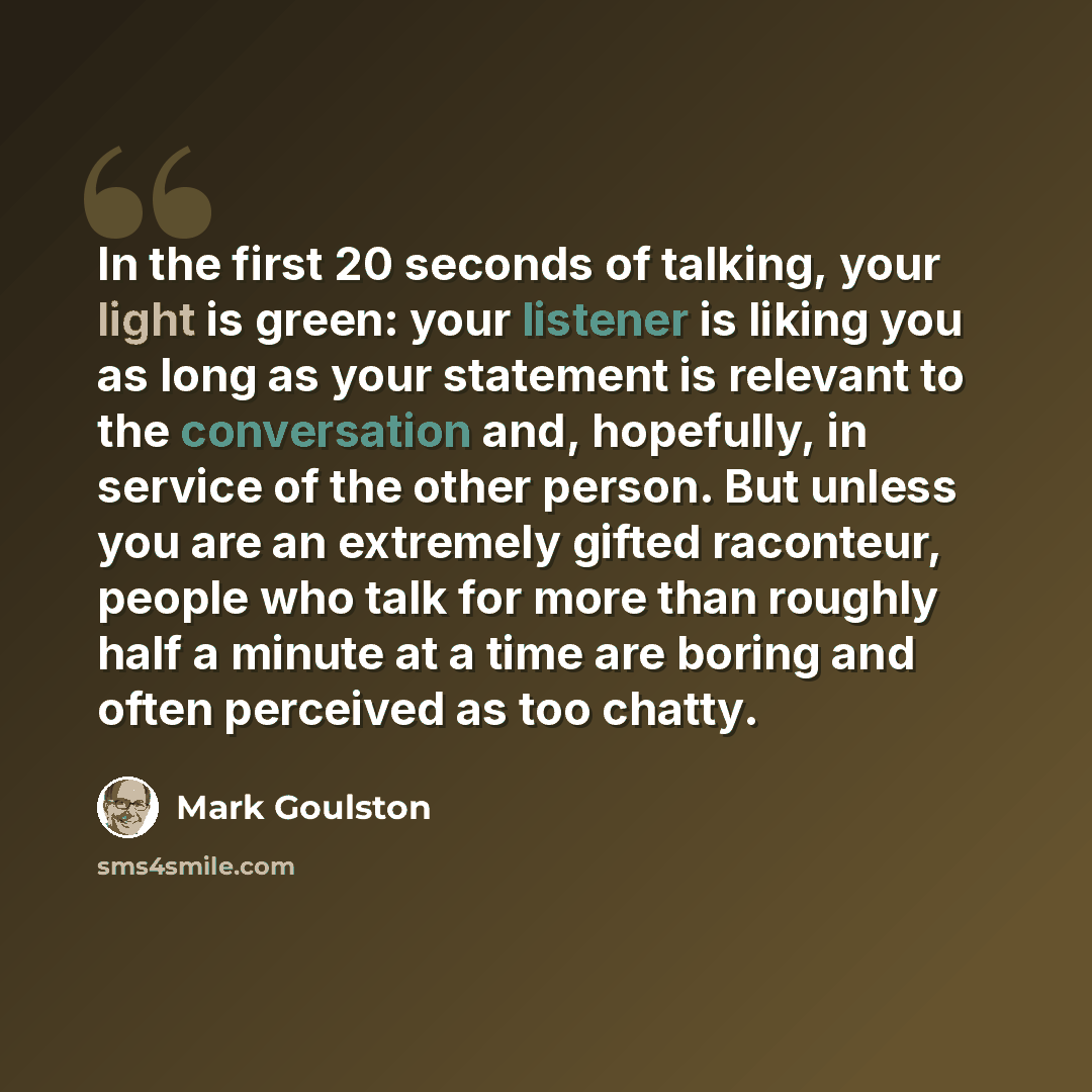“In the first 20 seconds of talking, your light is green: your listener is liking you as long as your statement is relevant to the conversation and, hopefully, in service of the other person. But unless you are an extremely gifted raconteur, people who talk for more than roughly half a minute at a…” quote by Mark Goulston