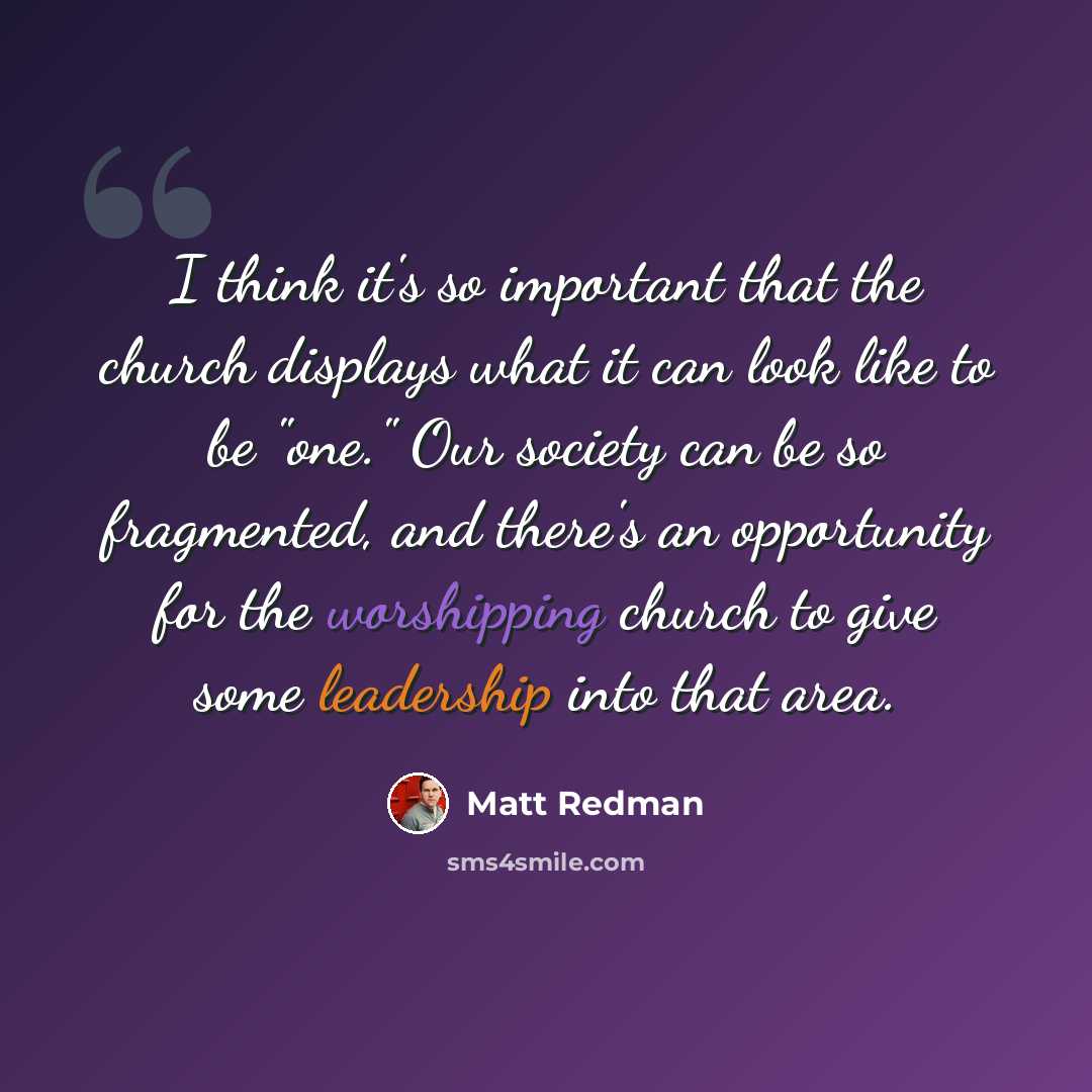 “I think it's so important that the church displays what it can look like to be "one." Our society can be so fragmented, and there's an opportunity for the worshipping church to give some leadership into that area.” quote by Matt Redman