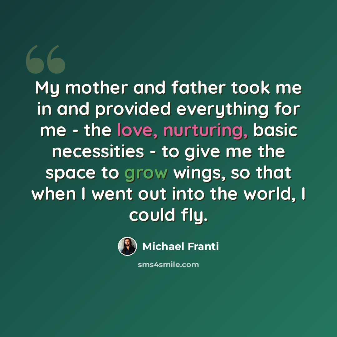 “My mother and father took me in and provided everything for me - the love, nurturing, basic necessities - to give me the space to grow wings, so that when I went out into the world, I could fly.” quote by Michael Franti