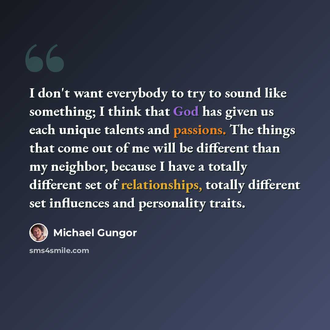 “I don't want everybody to try to sound like something; I think that God has given us each unique talents and passions. The things that come out of me will be different than my neighbor, because I have a totally different set of relationships, totally different set influences and personality traits.” quote by Michael Gungor