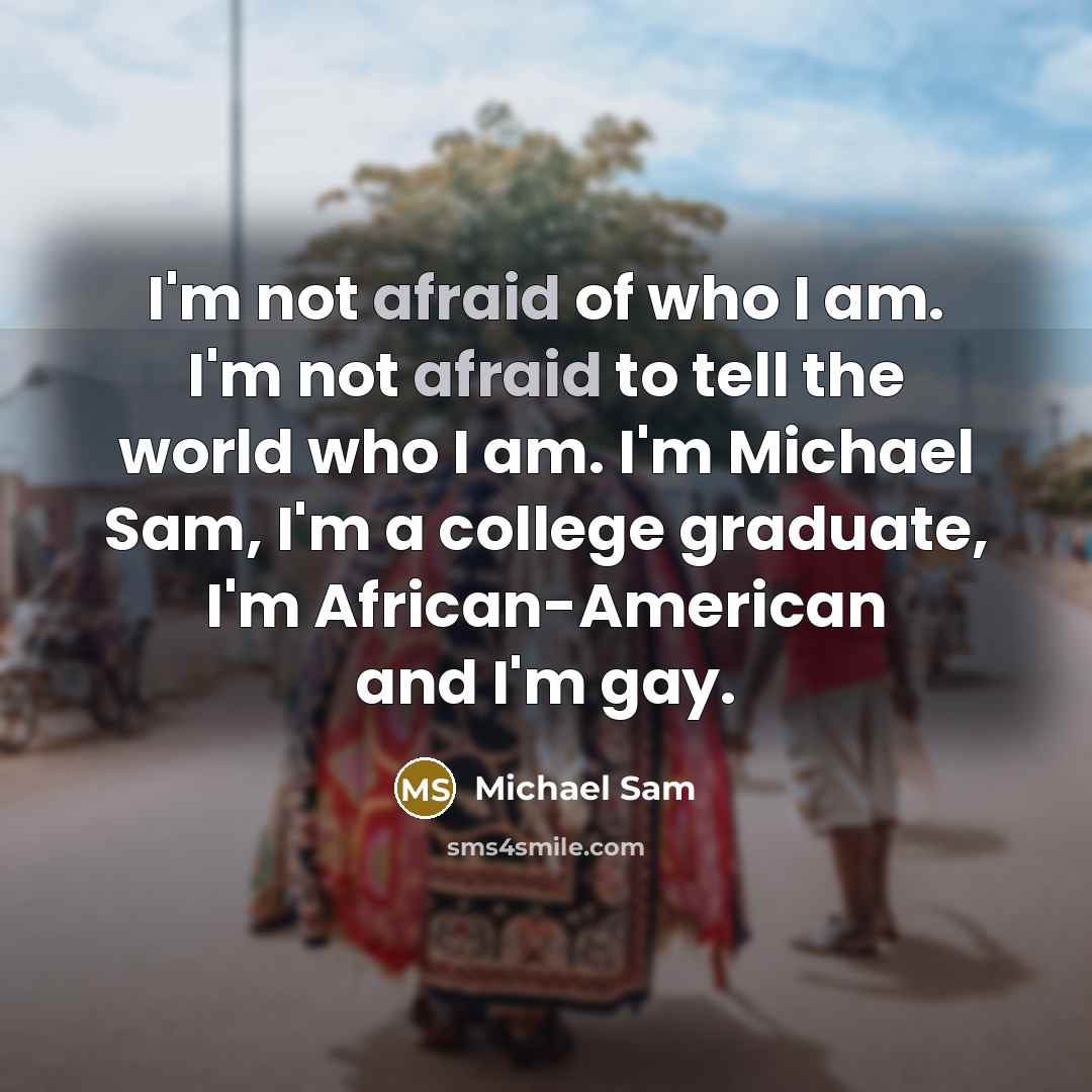 “I'm not afraid of who I am. I'm not afraid to tell the world who I am. I'm Michael Sam, I'm a college graduate, I'm African-American and I'm gay.” quote by Michael Sam