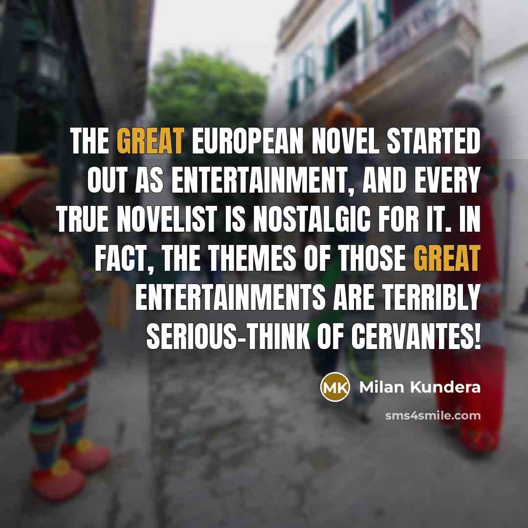 “The great European novel started out as entertainment, and every true novelist is nostalgic for it. In fact, the themes of those great entertainments are terribly serious-think of Cervantes!” quote by Milan Kundera