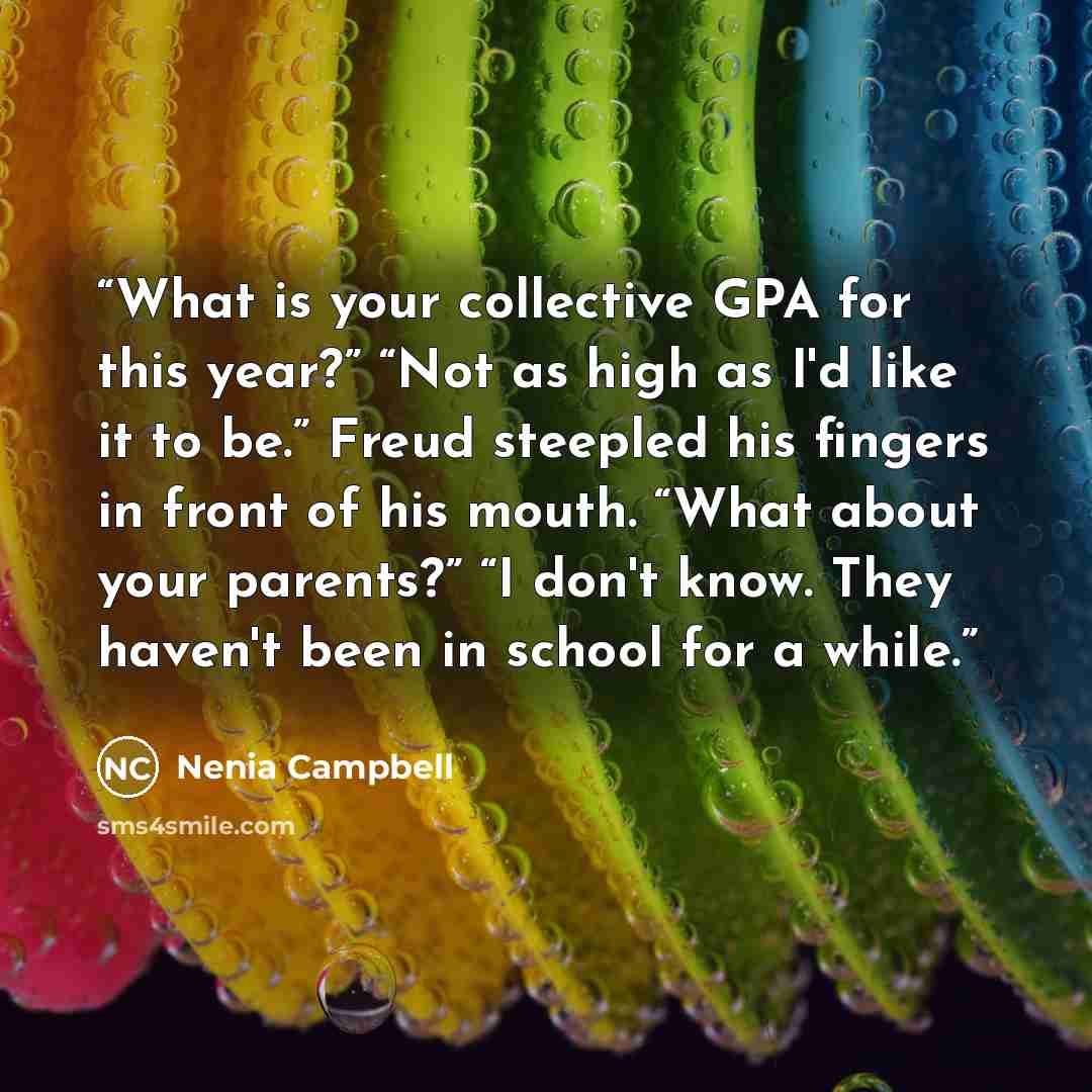 “What is your collective GPA for this year?” “Not as high as I'd like it to be.” Freud steepled his fingers in front of his mouth. “What about your parents?” “I don't know. They haven't been in school for a while.” quote by Nenia Campbell
