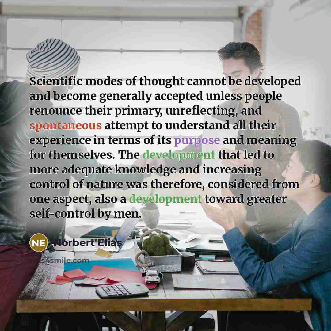 “Scientific modes of thought cannot be developed and become generally accepted unless people renounce their primary, unreflecting, and spontaneous attempt to understand all their experience in terms of its purpose and meaning for themselves. The development that led to more adequate knowledge and…” quote by Norbert Elias