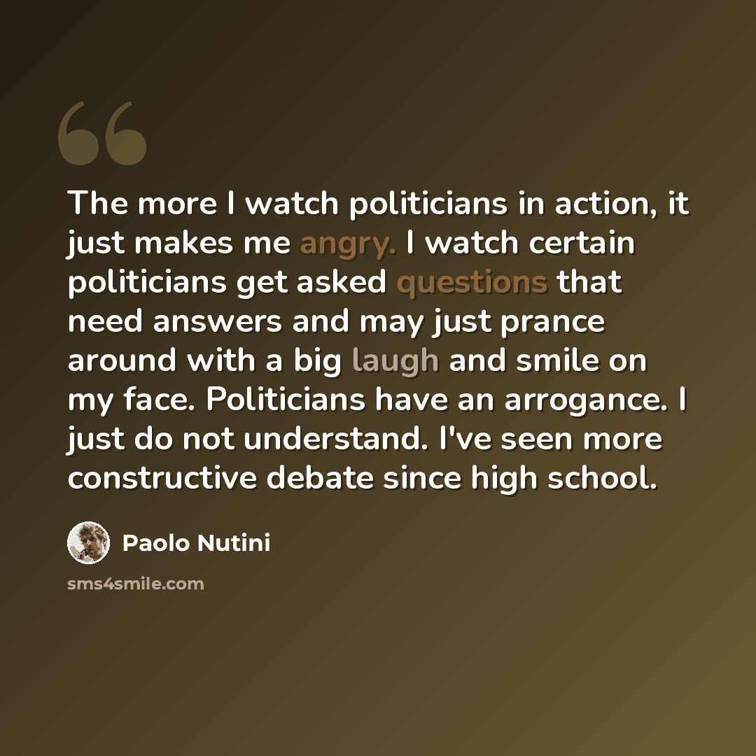 “The more I watch politicians in action, it just makes me angry. I watch certain politicians get asked questions that need answers and may just prance around with a big laugh and smile on my face. Politicians have an arrogance. I just do not understand. I've seen more constructive debate since high…” quote by Paolo Nutini