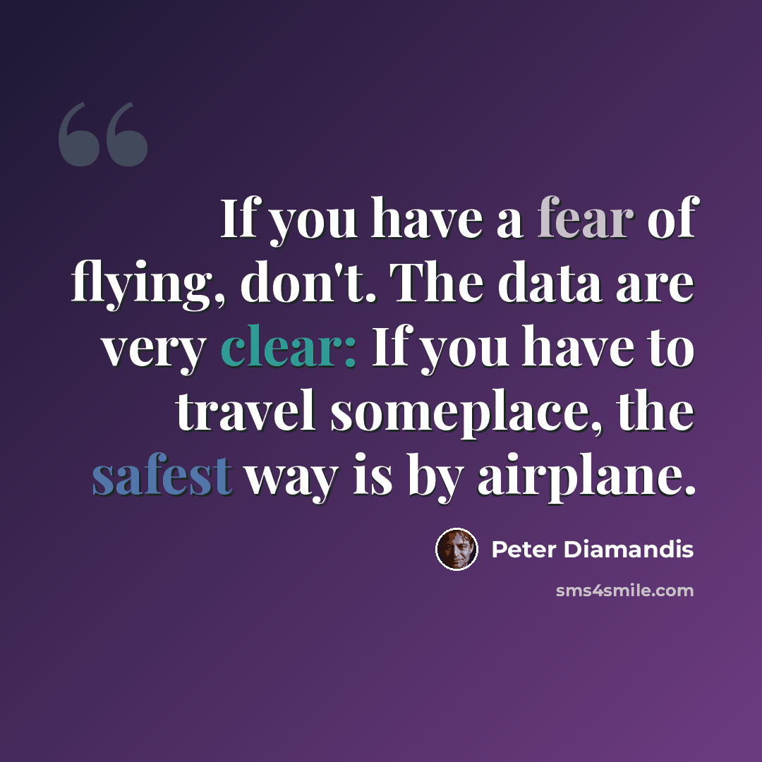 “If you have a fear of flying, don't. The data are very clear: If you have to travel someplace, the safest way is by airplane.” quote by Peter Diamandis