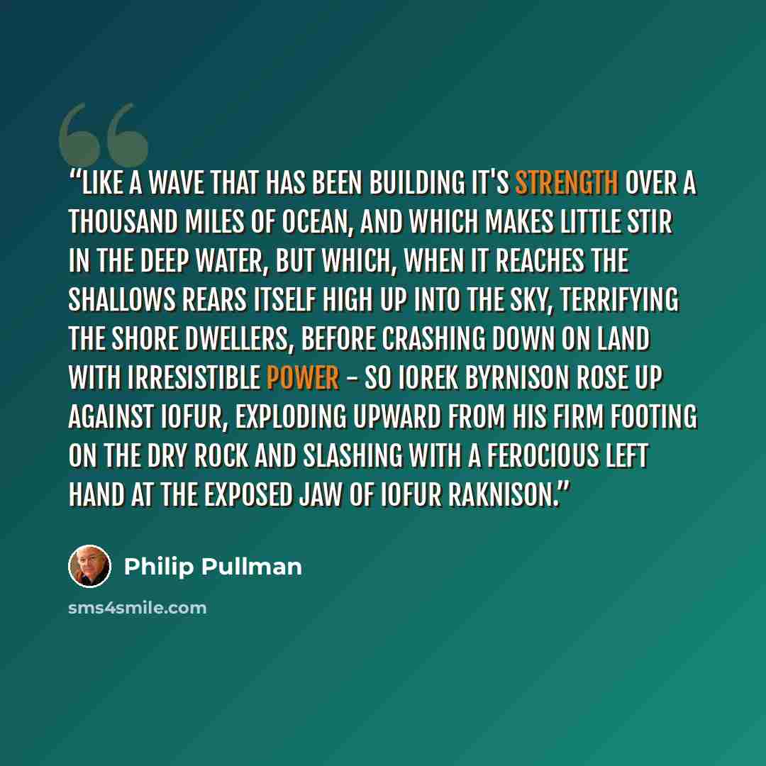 “Like a wave that has been building it's strength over a thousand miles of ocean, and which makes little stir in the deep water, but which, when it reaches the shallows rears itself high up into the sky, terrifying the shore dwellers, before crashing down on land with irresistible power - so Iorek…” quote by Philip Pullman