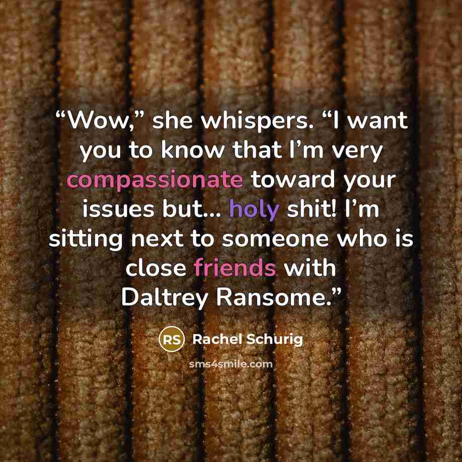 “Wow,” she whispers. “I want you to know that I’m very compassionate toward your issues but… holy shit! I’m sitting next to someone who is close friends with Daltrey Ransome.” quote by Rachel Schurig
