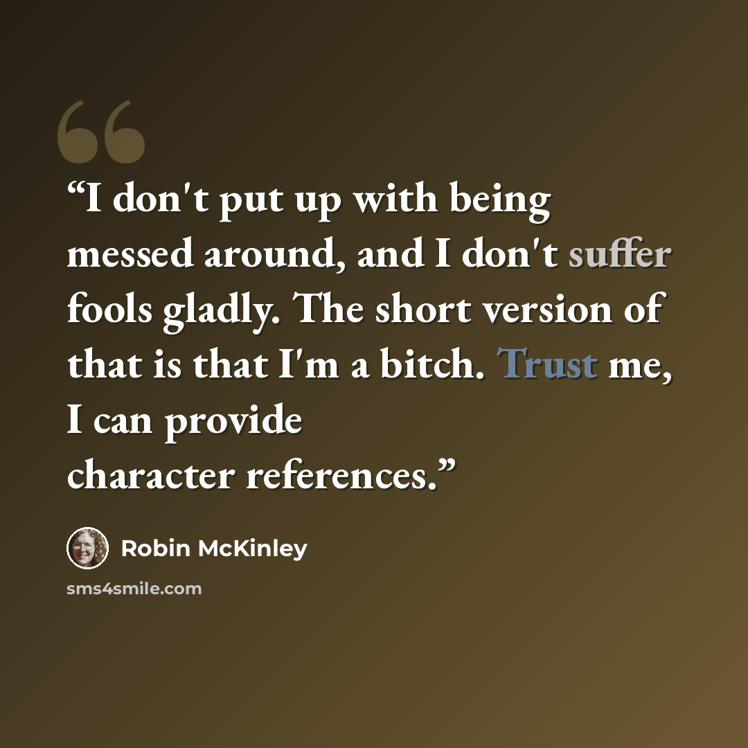 “I don't put up with being messed around, and I don't suffer fools gladly. The short version of that is that I'm a bitch. Trust me, I can provide character references.” quote by Robin McKinley