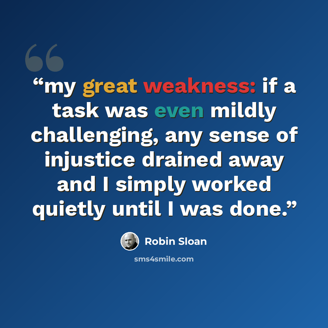 “my great weakness: if a task was even mildly challenging, any sense of injustice drained away and I simply worked quietly until I was done.” quote by Robin Sloan