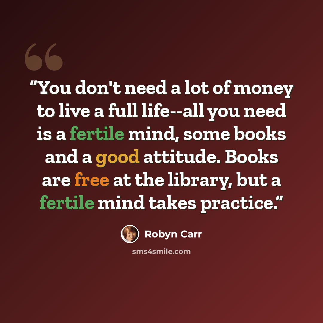 “You don't need a lot of money to live a full life--all you need is a fertile mind, some books and a good attitude. Books are free at the library, but a fertile mind takes practice.” quote by Robyn Carr