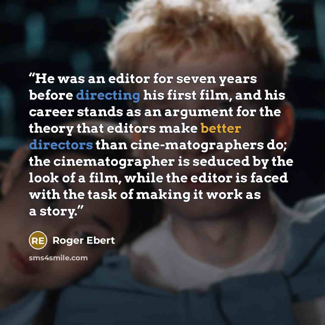 “He was an editor for seven years before directing his first film, and his career stands as an argument for the theory that editors make better directors than cine-matographers do; the cinematographer is seduced by the look of a film, while the editor is faced with the task of making it work as a…” quote by Roger Ebert