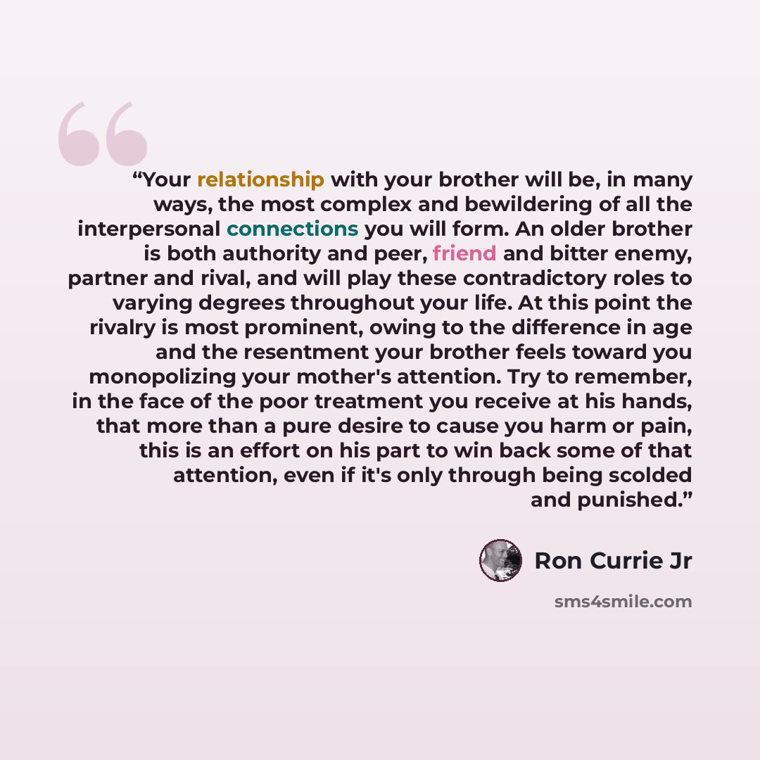 “Your relationship with your brother will be, in many ways, the most complex and bewildering of all the interpersonal connections you will form. An older brother is both authority and peer, friend and bitter enemy, partner and rival, and will play these contradictory roles to varying degrees…” quote by Ron Currie Jr